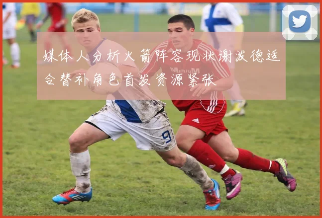 媒体人分析火箭阵容现状谢泼德适合替补角色首发资源紧张