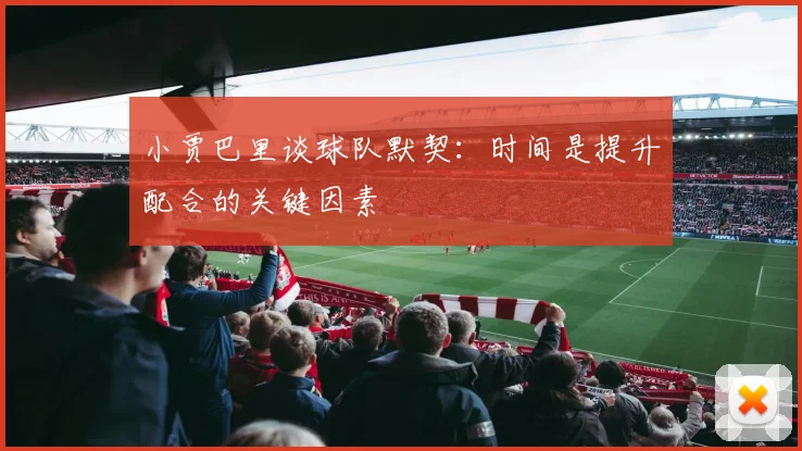 小贾巴里谈球队默契：时间是提升配合的关键因素