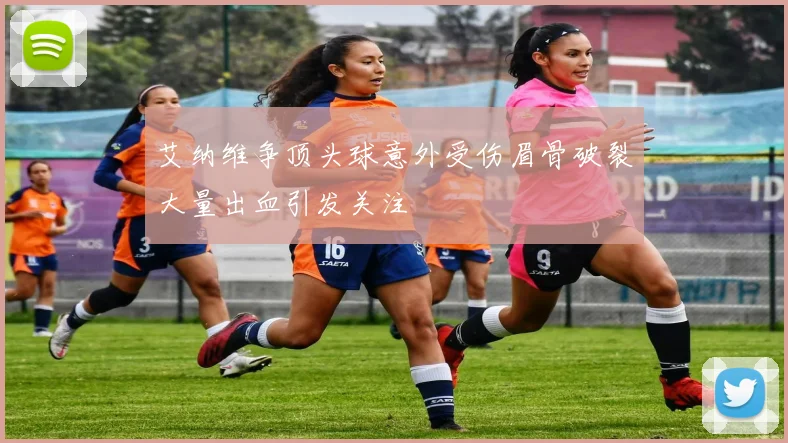 艾纳维争顶头球意外受伤眉骨破裂大量出血引发关注