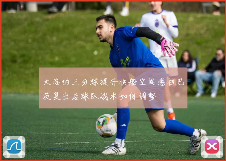 大洛的三分球提升快船空间感祖巴茨复出后球队战术如何调整