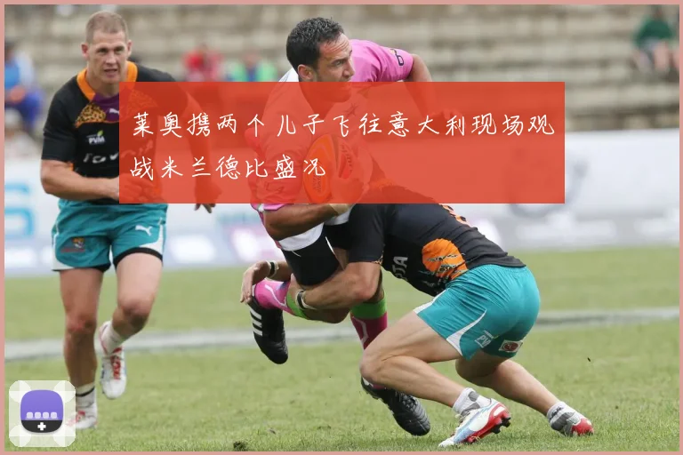 莱奥携两个儿子飞往意大利现场观战米兰德比盛况