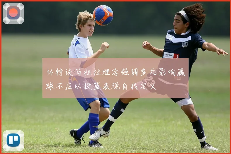 怀特谈马祖拉理念强调多元影响赢球不应以投篮表现自我定义