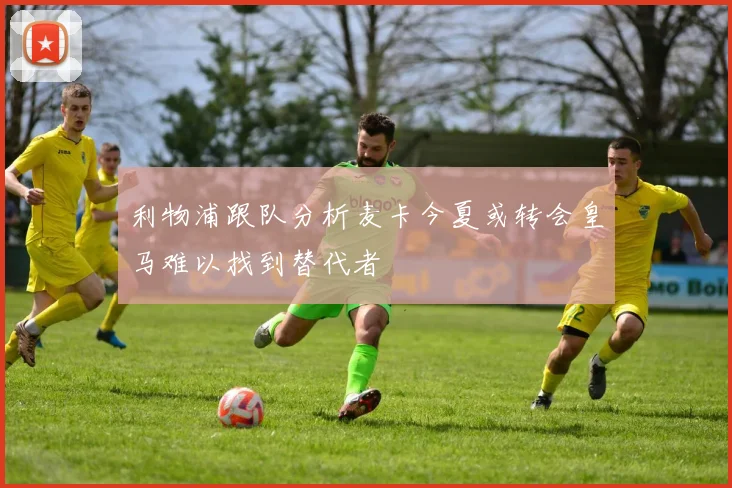 利物浦跟队分析麦卡今夏或转会皇马难以找到替代者