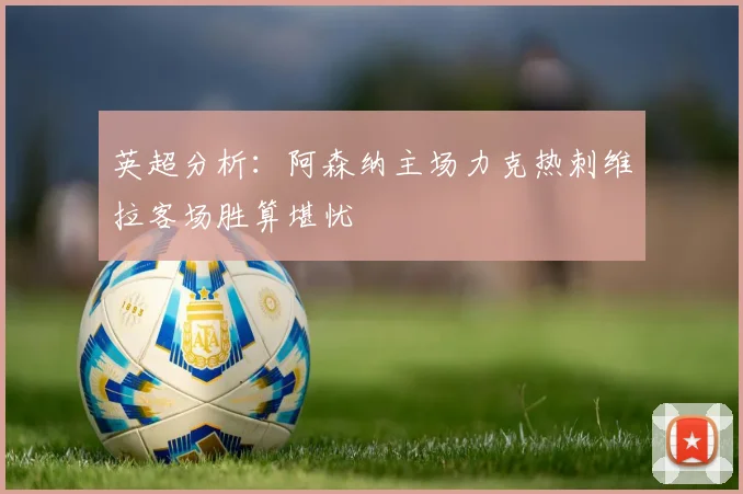 英超分析：阿森纳主场力克热刺维拉客场胜算堪忧