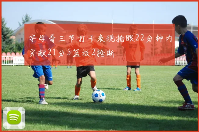 字母哥三节打卡表现抢眼22分钟内贡献21分5篮板2抢断