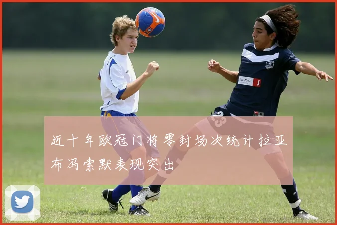 近十年欧冠门将零封场次统计拉亚布冯索默表现突出