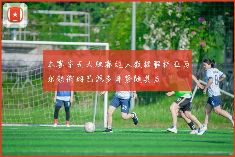 本赛季五大联赛过人数据解析亚马尔领衔姆巴佩多库紧随其后