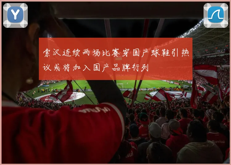 索汉连续两场比赛穿国产球鞋引热议或将加入国产品牌行列
