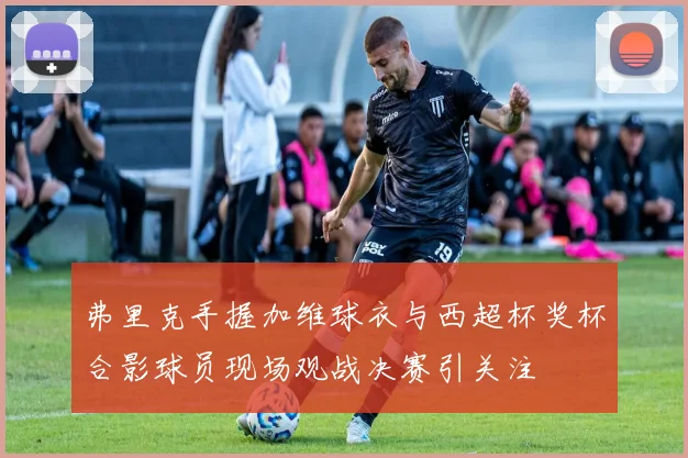 弗里克手握加维球衣与西超杯奖杯合影球员现场观战决赛引关注