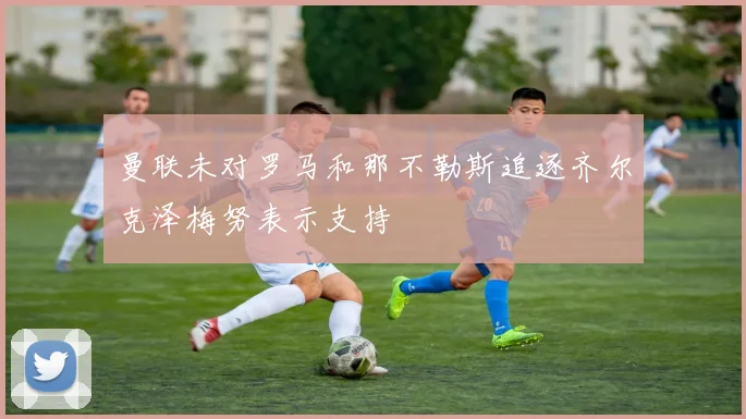曼联未对罗马和那不勒斯追逐齐尔克泽梅努表示支持