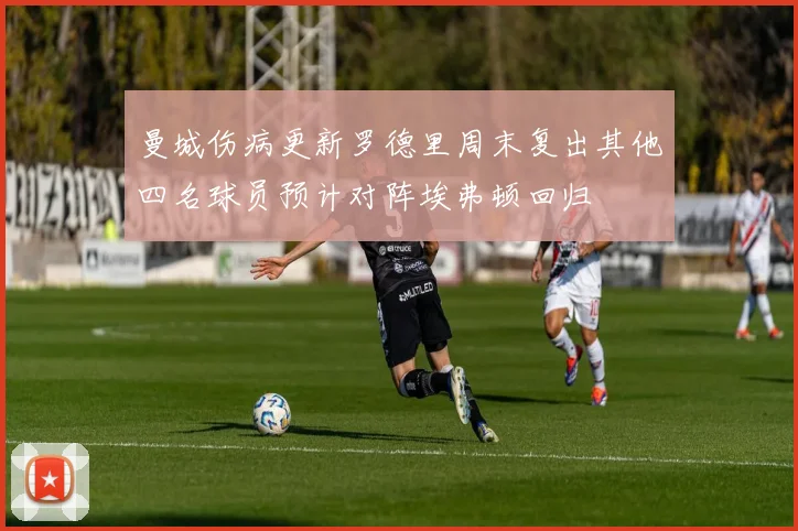 曼城伤病更新罗德里周末复出其他四名球员预计对阵埃弗顿回归