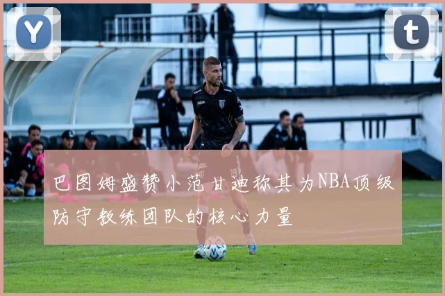 巴图姆盛赞小范甘迪称其为NBA顶级防守教练团队的核心力量