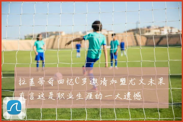 拉基蒂奇回忆C罗邀请加盟尤文未果直言这是职业生涯的一大遗憾