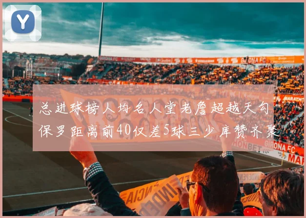 总进球榜人均名人堂老詹超越天勾保罗距离前40仅差5球三少库赞齐聚榜单