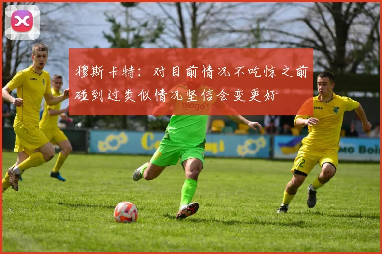 穆斯卡特：对目前情况不吃惊之前碰到过类似情况坚信会变更好