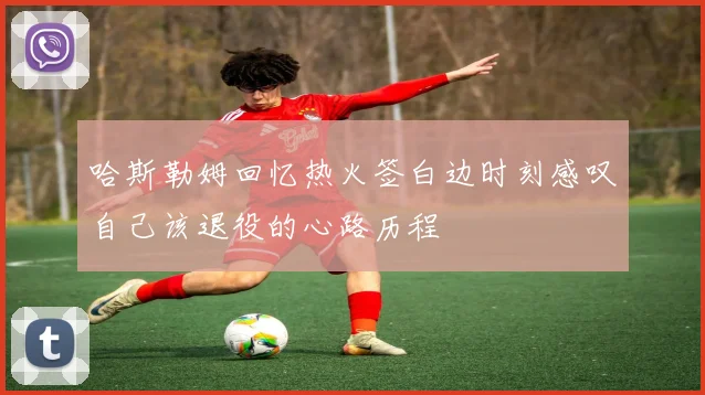 哈斯勒姆回忆热火签白边时刻感叹自己该退役的心路历程