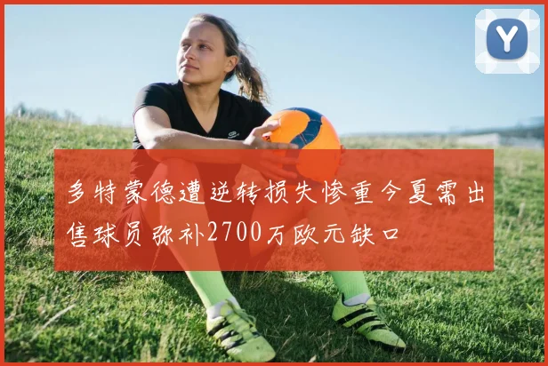 多特蒙德遭逆转损失惨重今夏需出售球员弥补2700万欧元缺口