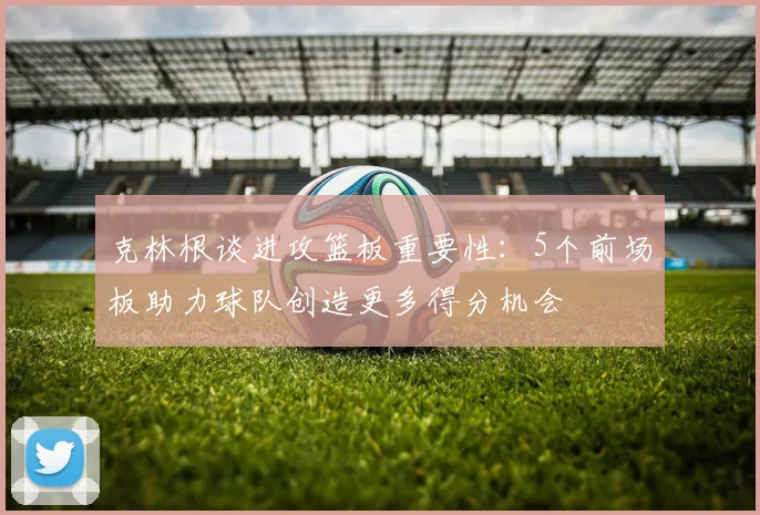 克林根谈进攻篮板重要性：5个前场板助力球队创造更多得分机会