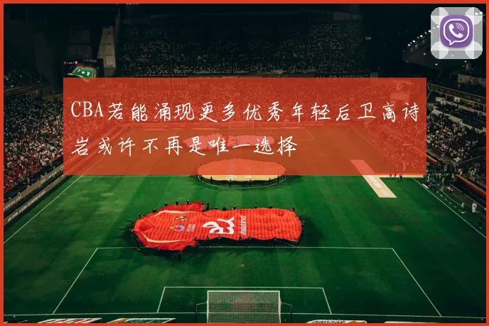 CBA若能涌现更多优秀年轻后卫高诗岩或许不再是唯一选择