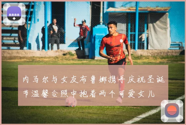 内马尔与女友布鲁娜携手庆祝圣诞节温馨合照中抱着两个可爱女儿