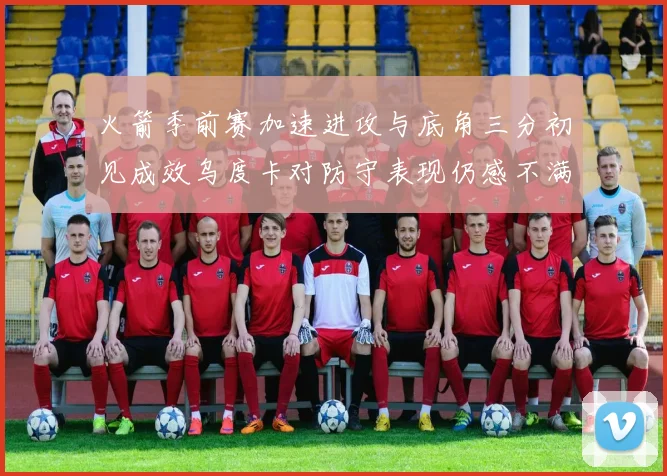 火箭季前赛加速进攻与底角三分初见成效乌度卡对防守表现仍感不满