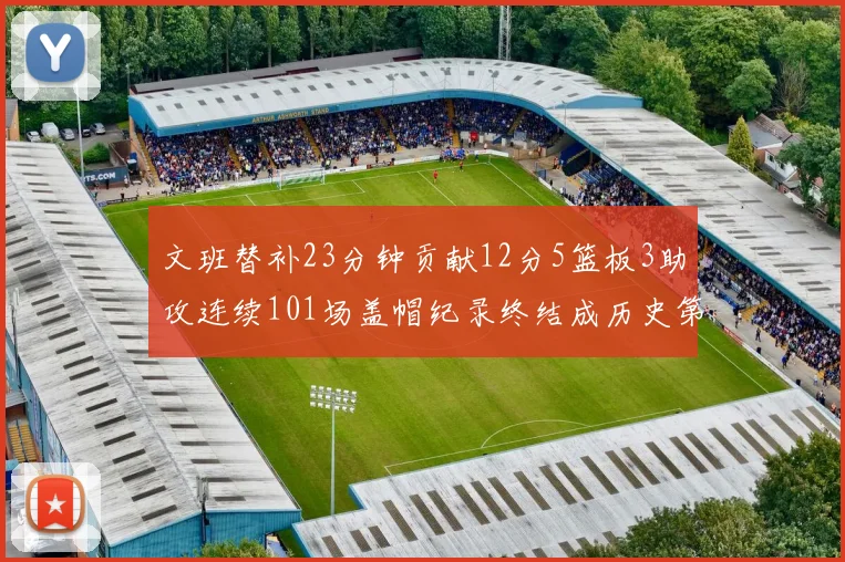 文班替补23分钟贡献12分5篮板3助攻连续101场盖帽纪录终结成历史第3