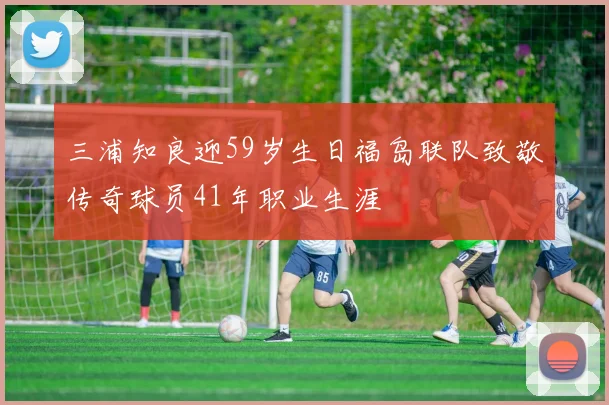 三浦知良迎59岁生日福岛联队致敬传奇球员41年职业生涯