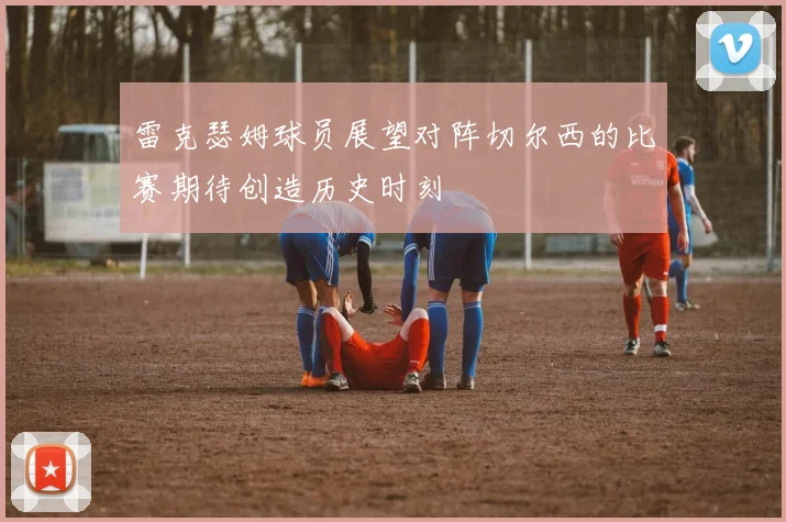 雷克瑟姆球员展望对阵切尔西的比赛期待创造历史时刻