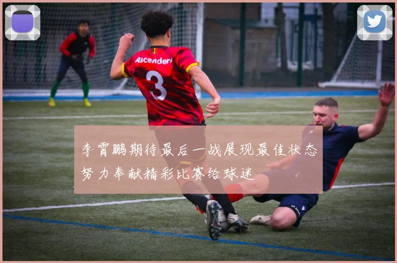 李霄鹏期待最后一战展现最佳状态努力奉献精彩比赛给球迷