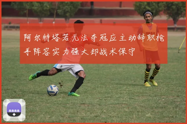 阿尔特塔若无法夺冠应主动辞职枪手阵容实力强大却战术保守