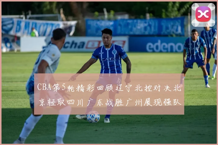 CBA第5轮精彩回顾辽宁北控对决北京轻取四川广东战胜广州展现强队风范
