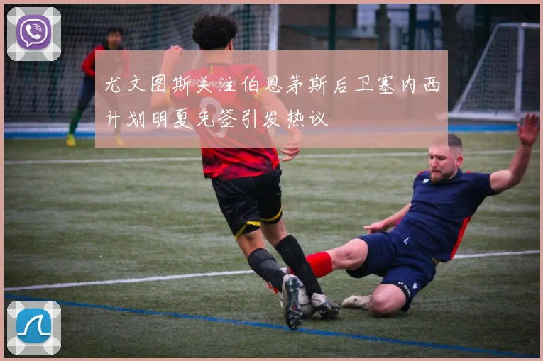 尤文图斯关注伯恩茅斯后卫塞内西计划明夏免签引发热议