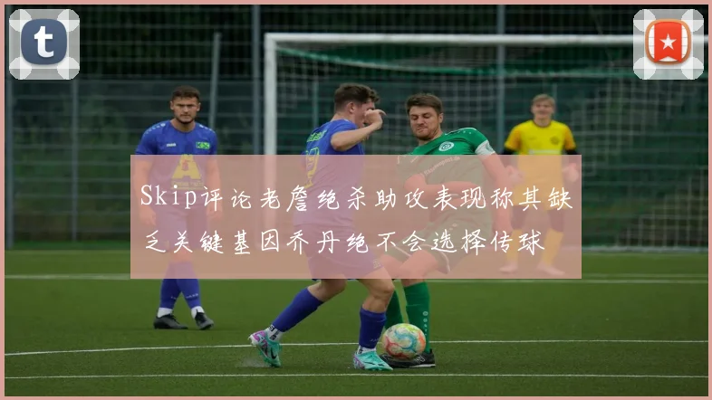 Skip评论老詹绝杀助攻表现称其缺乏关键基因乔丹绝不会选择传球