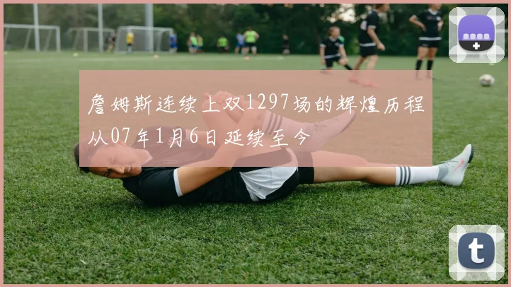 詹姆斯连续上双1297场的辉煌历程从07年1月6日延续至今