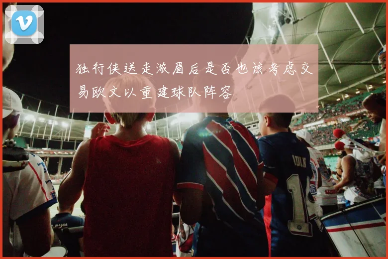 独行侠送走浓眉后是否也该考虑交易欧文以重建球队阵容