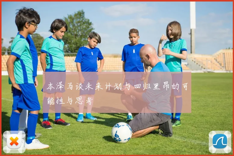 本泽马谈未来计划与回归里昂的可能性与思考