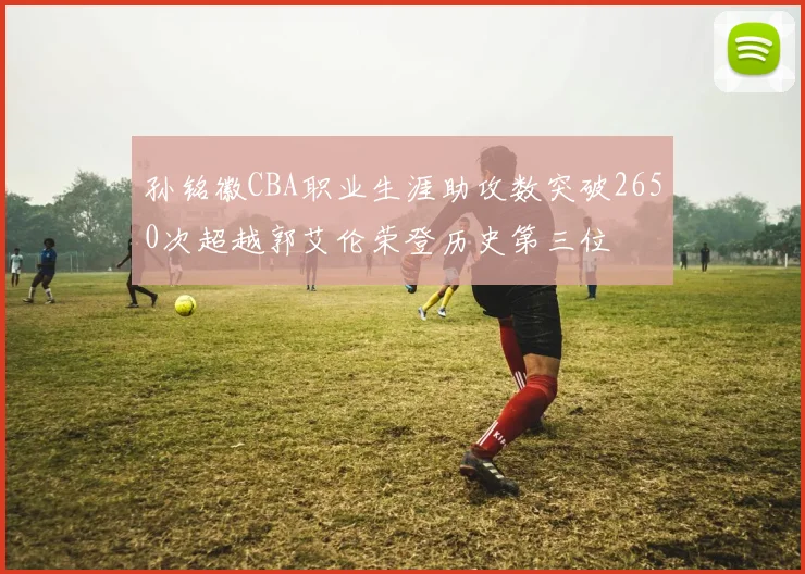 孙铭徽CBA职业生涯助攻数突破2650次超越郭艾伦荣登历史第三位