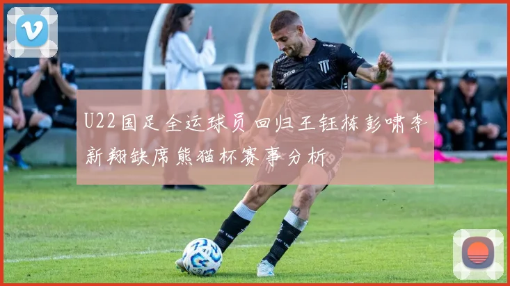 U22国足全运球员回归王钰栋彭啸李新翔缺席熊猫杯赛事分析