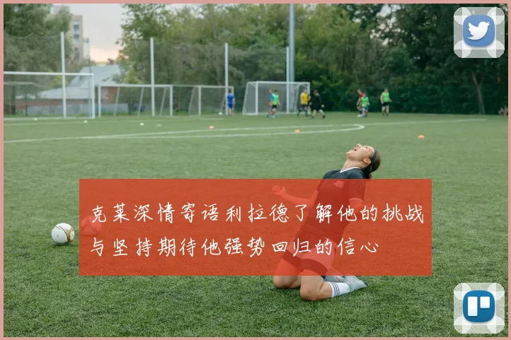 克莱深情寄语利拉德了解他的挑战与坚持期待他强势回归的信心