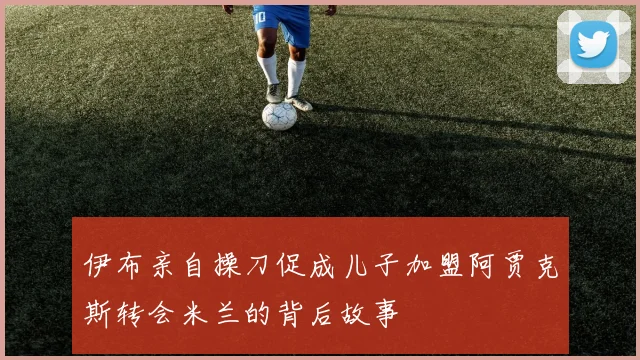 伊布亲自操刀促成儿子加盟阿贾克斯转会米兰的背后故事
