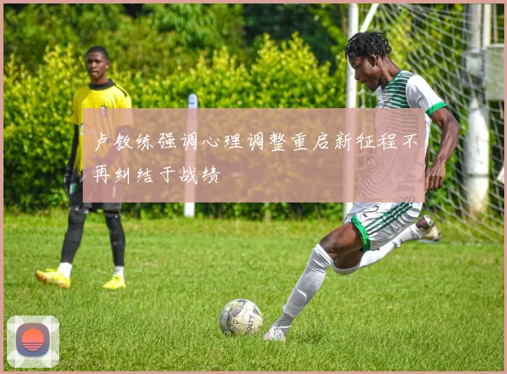 卢教练强调心理调整重启新征程不再纠结于战绩