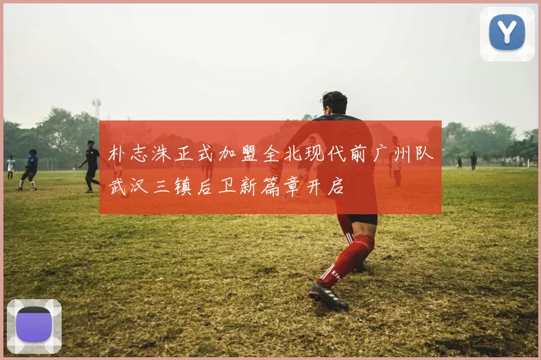 朴志洙正式加盟全北现代前广州队武汉三镇后卫新篇章开启